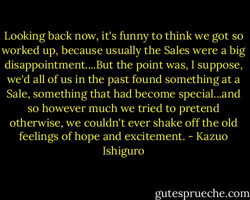 Looking back now, it's funny to think we got so worked up, because usually the Sales were a big disappointment....But the point was, I suppose, we'd all of us in the past found something at a Sale, something that had become special...and so however much we tried to pretend otherwise, we couldn't ever shake off the old feelings of hope and excitement. - Kazuo Ishiguro