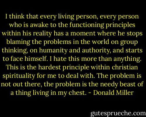 I think that every living person, every person who is awake to the functioning principles within his reality has a moment where he stops blaming the problems in the world on group thinking, on humanity and authority, and starts to face himself. I hate this more than anything. This is the hardest principle within christian spirituality for me to deal with. The problem is not out there, the problem is the needy beast of a thing living in my chest. - Donald Miller