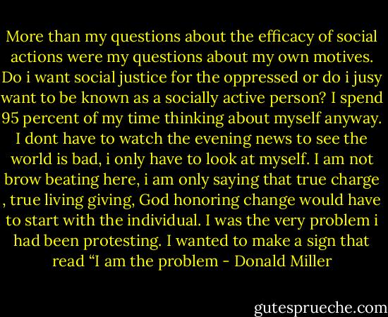 More than my questions about the efficacy of social actions were my questions about my own motives. Do i want social justice for the oppressed or do i jusy want to be known as a socially active person? I spend 95 percent of my time thinking about myself anyway. I dont have to watch the evening news to see the world is bad, i only have to look at myself. I am not brow beating here, i am only saying that true charge , true living giving, God honoring change would have to start with the individual. I was the very problem i had been protesting. I wanted to make a sign that read “I am the problem - Donald Miller