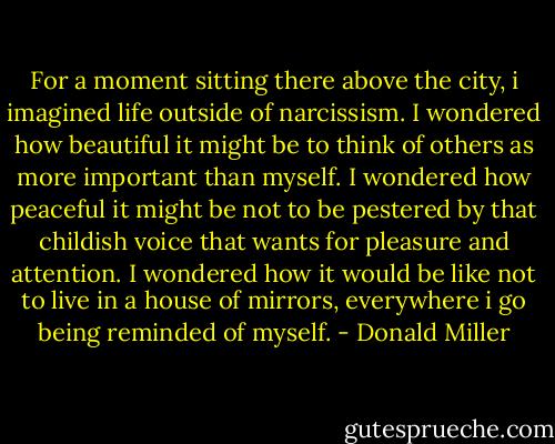 For a moment sitting there above the city, i imagined life outside of narcissism. I wondered how beautiful it might be to think of others as more important than myself. I wondered how peaceful it might be not to be pestered by that childish voice that wants for pleasure and attention. I wondered how it would be like not to live in a house of mirrors, everywhere i go being reminded of myself. - Donald Miller
