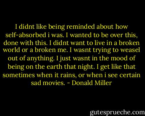 I didnt like being reminded about how self-absorbed i was. I wanted to be over this, done with this. I didnt want to live in a broken world or a broken me. I wasnt trying to weasel out of anything. I just wasnt in the mood of being on the earth that night. I get like that sometimes when it rains, or when i see certain sad movies. - Donald Miller