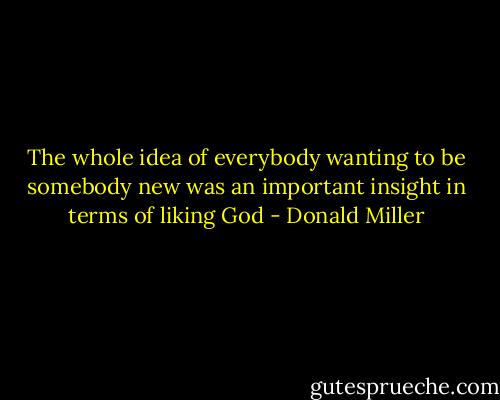 The whole idea of everybody wanting to be somebody new was an important insight in terms of liking God - Donald Miller