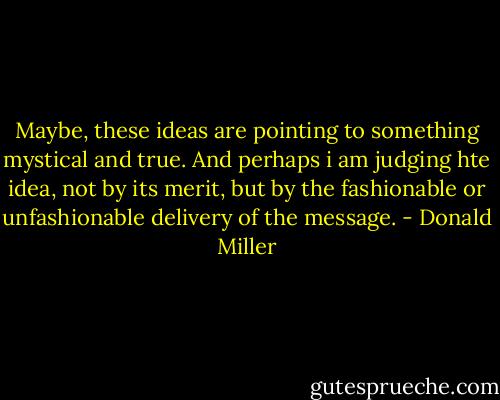 Maybe, these ideas are pointing to something mystical and true. And perhaps i am judging hte idea, not by its merit, but by the fashionable or unfashionable delivery of the message. - Donald Miller