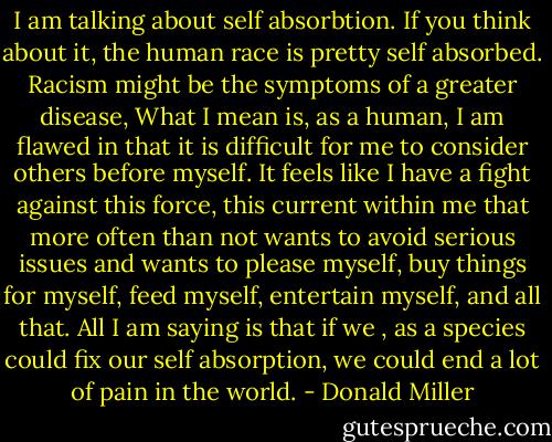 I am talking about self absorbtion. If you think about it, the human race is pretty self absorbed. Racism might be the symptoms of a greater disease, What I mean is, as a human, I am flawed in that it is difficult for me to consider others before myself. It feels like I have a fight against this force, this current within me that more often than not wants to avoid serious issues and wants to please myself, buy things for myself, feed myself, entertain myself, and all that. All I am saying is that if we , as a species could fix our self absorption, we could end a lot of pain in the world. - Donald Miller