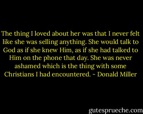 The thing I loved about her was that I never felt like she was selling anything. She would talk to God as if she knew Him, as if she had talked to Him on the phone that day. She was never ashamed which is the thing with some Christians I had encountered. - Donald Miller