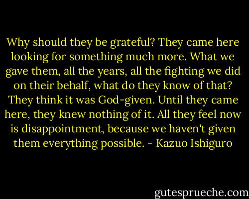 Why should they be grateful? They came here looking for something much more. What we gave them, all the years, all the fighting we did on their behalf, what do they know of that? They think it was God-given. Until they came here, they knew nothing of it. All they feel now is disappointment, because we haven't given them everything possible. - Kazuo Ishiguro