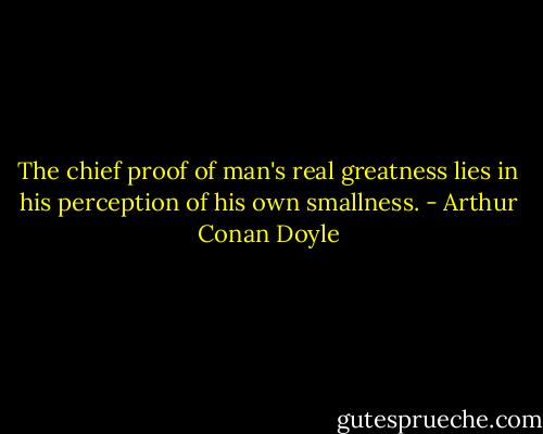 The chief proof of man's real greatness lies in his perception of his own smallness. - Arthur Conan Doyle