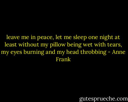 leave me in peace, let me sleep one night at least without my pillow being wet with tears, my eyes burning and my head throbbing - Anne Frank