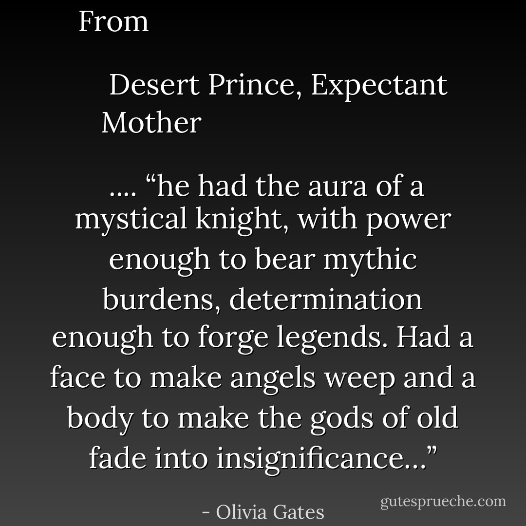 From <i>
  <b>
    <a href="https://www.goodreads.com/search/search?q=Desert%20Prince,%20Expectant%20Mother" title="Desert Prince, Expectant Mother" rel="nofollow noopener">Desert Prince, Expectant Mother</a>
  </b>
</i> .... <i>“he had the aura of a mystical knight, with power enough to bear mythic burdens, determination enough to forge legends. Had a face to make angels weep and a body to make the gods of old fade into insignificance…”</i> - Olivia Gates