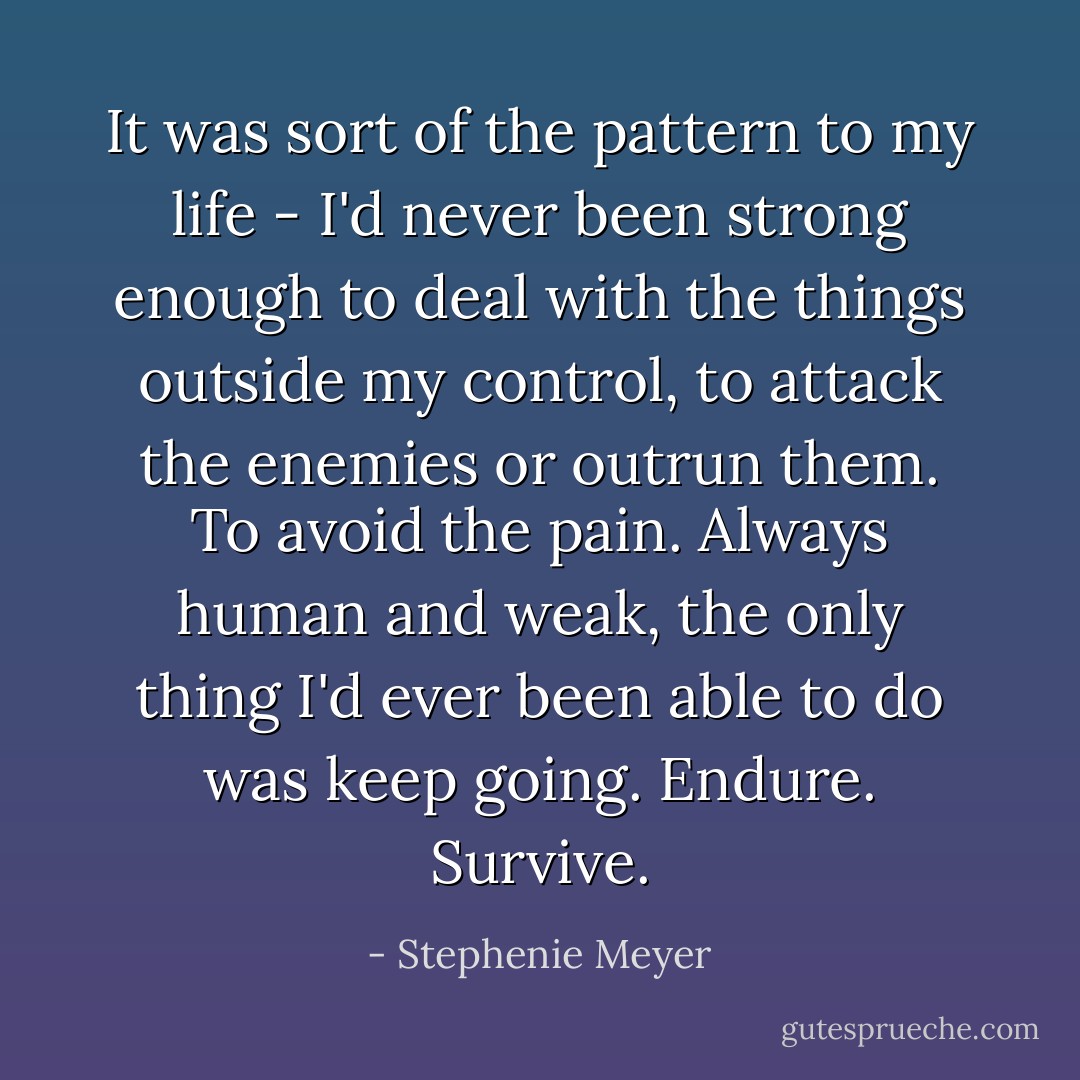 It was sort of the pattern to my life - I'd never been strong enough to deal with the things outside my control, to attack the enemies or outrun them. To avoid the pain. Always human and weak, the only thing I'd ever been able to do was keep going. Endure. Survive. - Stephenie Meyer