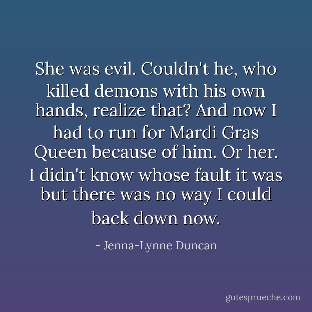 She was evil. Couldn't he, who killed demons with his own hands, realize that? And now I had to run for Mardi Gras Queen because of him. Or her. I didn't know whose fault it was but there was no way I could back down now. - Jenna-Lynne Duncan