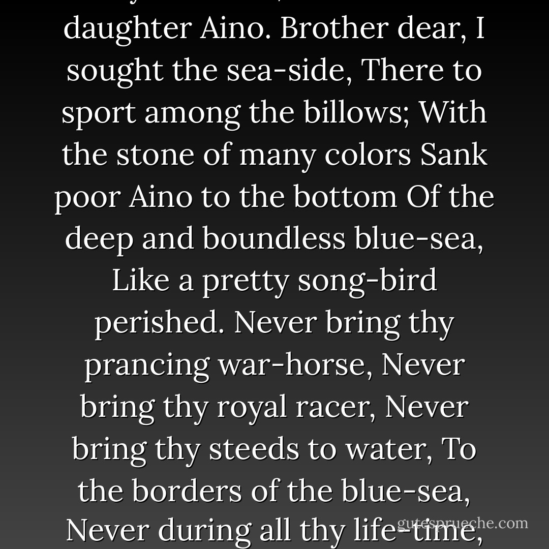 Once to swim I sought the sea-side,<br />There to sport among the billows;<br />With the stone of many colors<br />Sank poor Aino to the bottom<br />Of the deep and boundless blue-sea,<br />Like a pretty son-bird, perished.<br />Never come a-fishing, father,<br />To the borders of these waters,<br />Never during all thy life-time,<br />As thou lovest daughter Aino.<br /><br />Mother dear, I sought the sea-side,<br />There to sport among the billows;<br />With the stone of many colors,<br />Sank poor Aino to the bottom<br />Of the deep and boundless blue-sea,<br />Like a pretty song-bird perished.<br />Never mix thy bread, dear mother,<br />With the blue-sea's foam and waters,<br />Never during all thy life-time,<br />As thou lovest daughter Aino.<br />Brother dear, I sought the sea-side,<br />There to sport among the billows;<br />With the stone of many colors<br />Sank poor Aino to the bottom<br />Of the deep and boundless blue-sea,<br />Like a pretty song-bird perished.<br />Never bring thy prancing war-horse,<br />Never bring thy royal racer,<br />Never bring thy steeds to water,<br />To the borders of the blue-sea,<br />Never during all thy life-time,<br />As thou lovest sister Aino.<br /><br />Sister dear, I sought the sea-side,<br />There to sport among the billows;<br />With the stone of many colors<br />Sank poor Aino to the bottom<br />Of the deep and boundless blue-sea,<br />Like a pretty song-bird perished.<br />Never come to lave thine eyelids<br />In this rolling wave and sea-foam,<br />Never during all thy life-time,<br />As thou lovest sister Aino.<br />All the waters in the blue-sea<br />Shall be blood of Aino's body;<br />All the fish that swim these waters<br />Shall be Aino's flesh forever;<br />All the willows on the sea-side<br />Shall be Aino's ribs hereafter;<br />All the sea-grass on the margin<br />Will have grown from Aino's tresses. - Elias Lönnrot