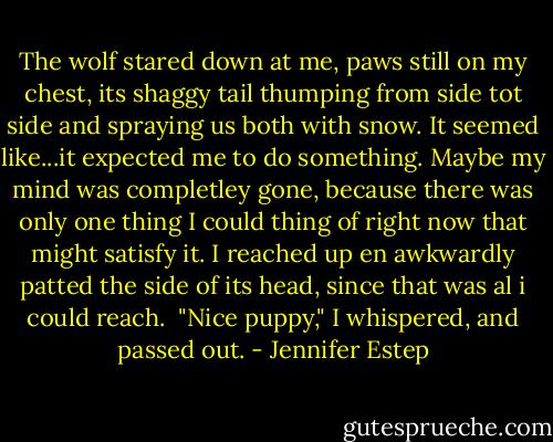 The wolf stared down at me, paws still on my chest, its shaggy tail thumping from side tot side and spraying us both with snow. It seemed like...it expected me to do something. Maybe my mind was completley gone, because there was only one thing I could thing of right now that might satisfy it. I reached up en awkwardly patted the side of its head, since that was al i could reach. <br />"Nice puppy," I whispered, and passed out. - Jennifer Estep