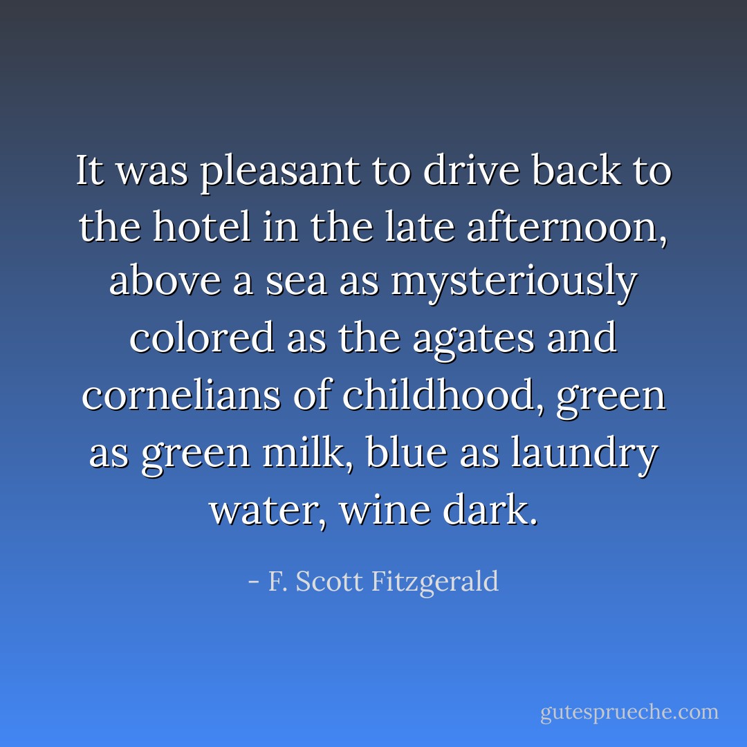 It was pleasant to drive back to the hotel in the late afternoon, above a sea as mysteriously colored as the agates and cornelians of childhood, green as green milk, blue as laundry water, wine dark. - F. Scott Fitzgerald