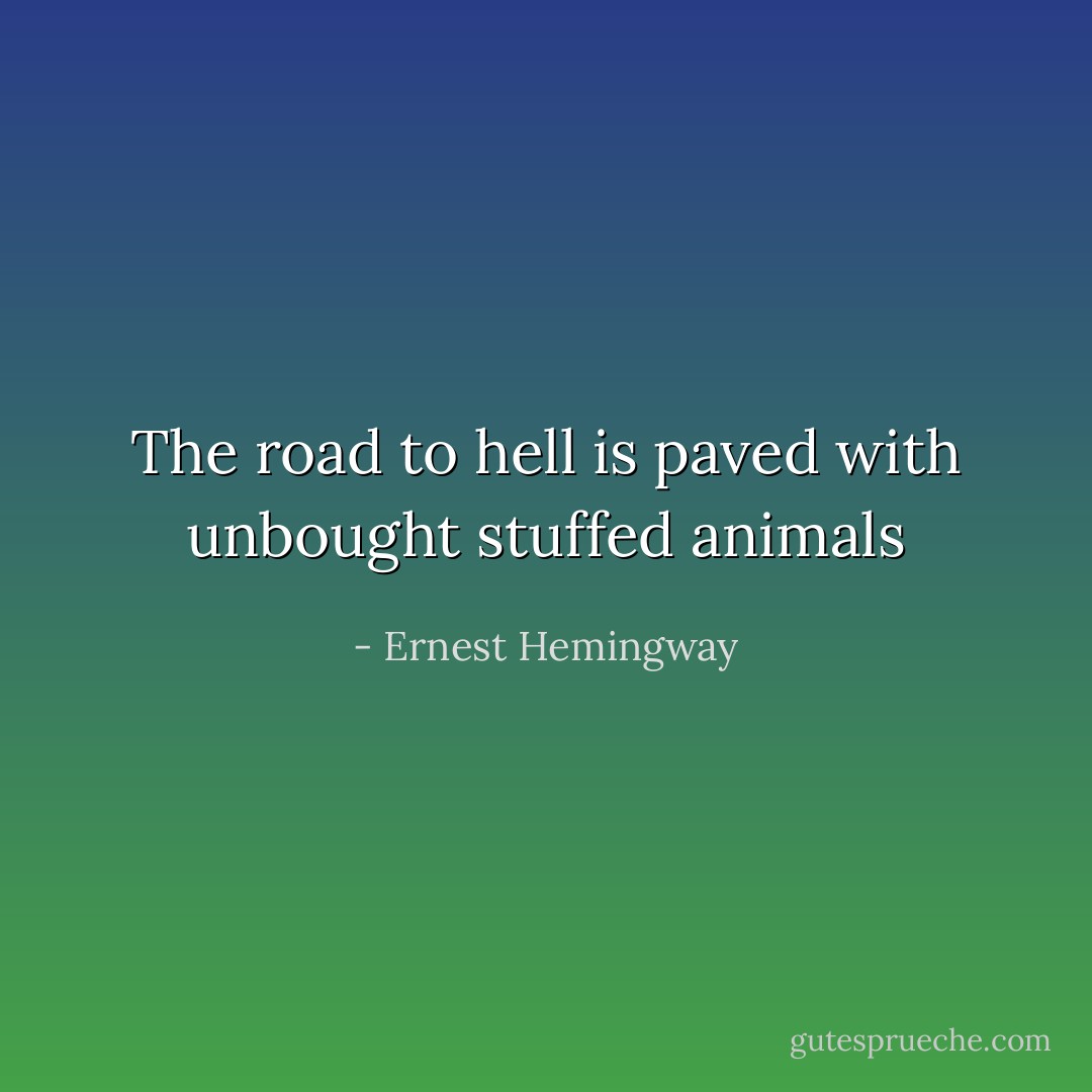 The road to hell is paved with unbought stuffed animals - Ernest Hemingway