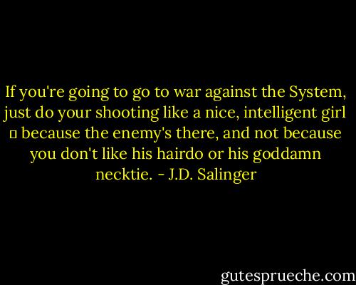 If you're going to go to war against the System, just do your shooting like a nice, intelligent girl ㅡ because the enemy's there, and not because you don't like his hairdo or his goddamn necktie. - J.D. Salinger