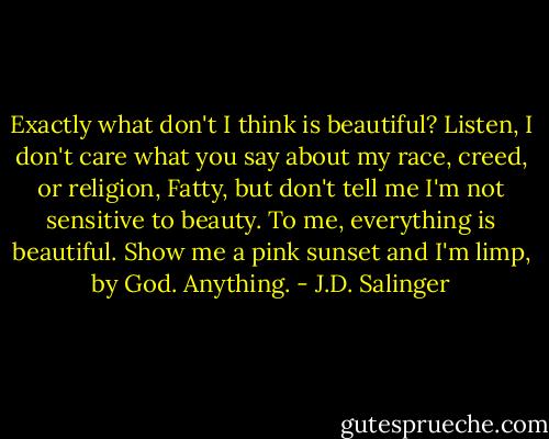 Exactly what don't I think is beautiful? Listen, I don't care what you say about my race, creed, or religion, Fatty, but don't tell me I'm not sensitive to beauty. To me, everything is beautiful. Show me a pink sunset and I'm limp, by God. Anything. - J.D. Salinger