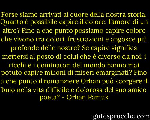 Forse siamo arrivati al cuore della nostra storia. Quanto è possibile capire il dolore, l’amore di un altro? Fino a che punto possiamo capire coloro che vivono tra dolori, frustrazioni e angosce più profonde delle nostre? Se capire significa mettersi al posto di colui che è diverso da noi, i ricchi e i dominatori del mondo hanno mai potuto capire milioni di miseri emarginati? Fino a che punto il romanziere Orhan può scorgere il buio nella vita difficile e dolorosa del suo amico poeta? - Orhan Pamuk