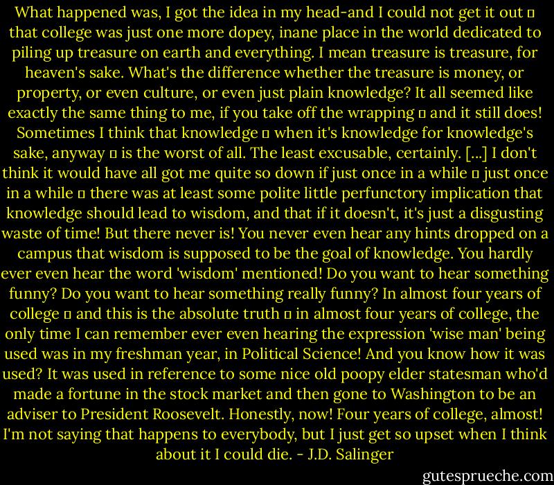 What happened was, I got the idea in my head-and I could not get it out ㅡ that college was just one more dopey, inane place in the world dedicated to piling up treasure on earth and everything. I mean treasure is treasure, for heaven's sake. What's the difference whether the treasure is money, or property, or even culture, or even just plain knowledge? It all seemed like exactly the same thing to me, if you take off the wrapping ㅡ and it still does! Sometimes I think that knowledge ㅡ when it's knowledge for knowledge's sake, anyway ㅡ is the worst of all. The least excusable, certainly. [...] I don't think it would have all got me quite so down if just once in a while ㅡ just once in a while ㅡ there was at least some polite little perfunctory implication that knowledge should lead to wisdom, and that if it doesn't, it's just a disgusting waste of time! But there never is! You never even hear any hints dropped on a campus that wisdom is supposed to be the goal of knowledge. You hardly ever even hear the word 'wisdom' mentioned! Do you want to hear something funny? Do you want to hear something really funny? In almost four years of college ㅡ and this is the absolute truth ㅡ in almost four years of college, the only time I can remember ever even hearing the expression 'wise man' being used was in my freshman year, in Political Science! And you know how it was used? It was used in reference to some nice old poopy elder statesman who'd made a fortune in the stock market and then gone to Washington to be an adviser to President Roosevelt. Honestly, now! Four years of college, almost! I'm not saying that happens to everybody, but I just get so upset when I think about it I could die. - J.D. Salinger