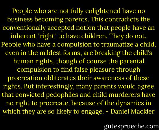 People who are not fully enlightened have no business becoming parents. This contradicts the conventionally accepted notion that people have an inherent "right" to have children. They do not. People who have a compulsion to traumatize a child, even in the mildest forms, are breaking the child's human rights, though of course the parental compulsion to find false pleasure through procreation obliterates their awareness of these rights. But interestingly, many parents would agree that convicted pedophiles and child murderers have no right to procreate, because of the dynamics in which they are so likely to engage. - Daniel Mackler