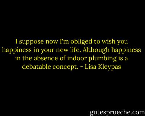 I suppose now I'm obliged to wish you happiness in your new life. Although happiness in the absence of indoor plumbing is a debatable concept. - Lisa Kleypas