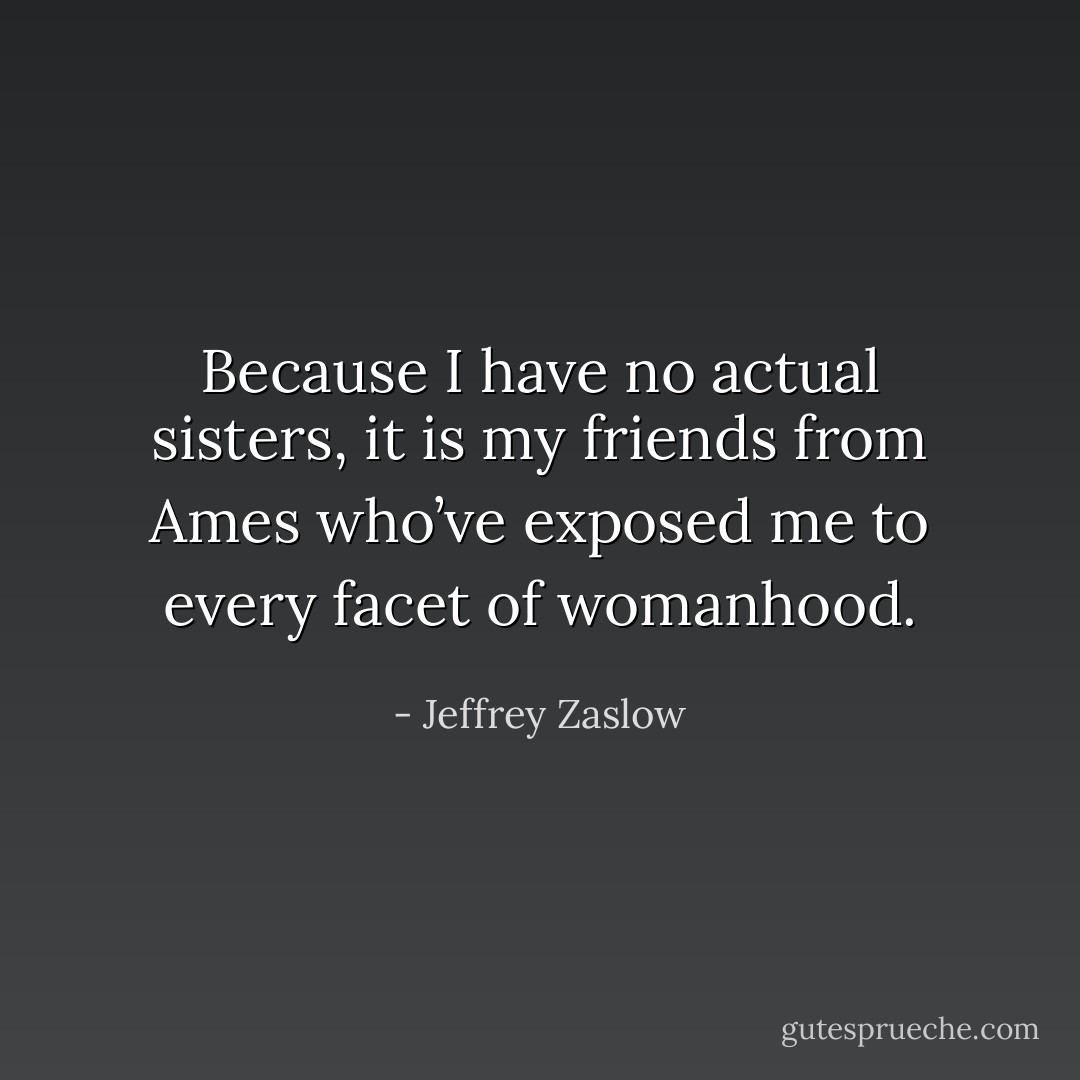 Because I have no actual sisters, it is my friends from Ames who’ve exposed me to every facet of womanhood. - Jeffrey Zaslow