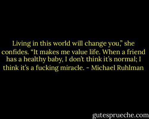 Living in this world will change you,” she confides. “It makes me value life. When a friend has a healthy baby, I don’t think it’s normal; I think it’s a fucking miracle. - Michael Ruhlman