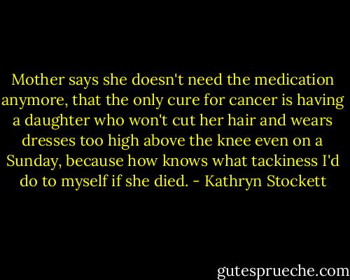 Mother says she doesn't need the medication anymore, that the only cure for cancer is having a daughter who won't cut her hair and wears dresses too high above the knee even on a Sunday, because how knows what tackiness I'd do to myself if she died. - Kathryn Stockett