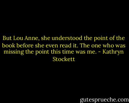 But Lou Anne, she understood the point of the book before she even read it. The one who was missing the point this time was me. - Kathryn Stockett