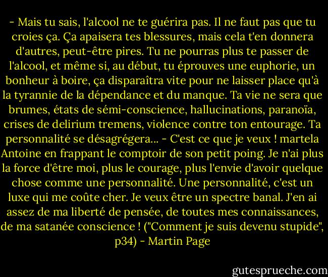 - Mais tu sais, l'alcool ne te guérira pas. Il ne faut pas que tu croies ça. Ça apaisera tes blessures, mais cela t'en donnera d'autres, peut-être pires. Tu ne pourras plus te passer de l'alcool, et même si, au début, tu éprouves une euphorie, un bonheur à boire, ça disparaîtra vite pour ne laisser place qu'à la tyrannie de la dépendance et du manque. Ta vie ne sera que brumes, états de sémi-conscience, hallucinations, paranoïa, crises de delirium tremens, violence contre ton entourage. Ta personnalité se désagrégera...<br />- C'est ce que je veux ! martela Antoine en frappant le comptoir de son petit poing. Je n'ai plus la force d'être moi, plus le courage, plus l'envie d'avoir quelque chose comme une personnalité. Une personnalité, c'est un luxe qui me coûte cher. Je veux être un spectre banal. J'en ai assez de ma liberté de pensée, de toutes mes connaissances, de ma satanée conscience ! ("Comment je suis devenu stupide", p34) - Martin Page