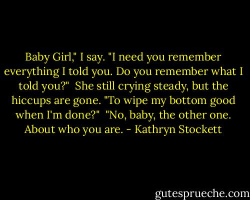 Baby Girl," I say. "I need you remember everything I told you. Do you remember what I told you?"<br /><br />She still crying steady, but the hiccups are gone. "To wipe my bottom good when I'm done?"<br /><br />"No, baby, the other one. About who you are. - Kathryn Stockett