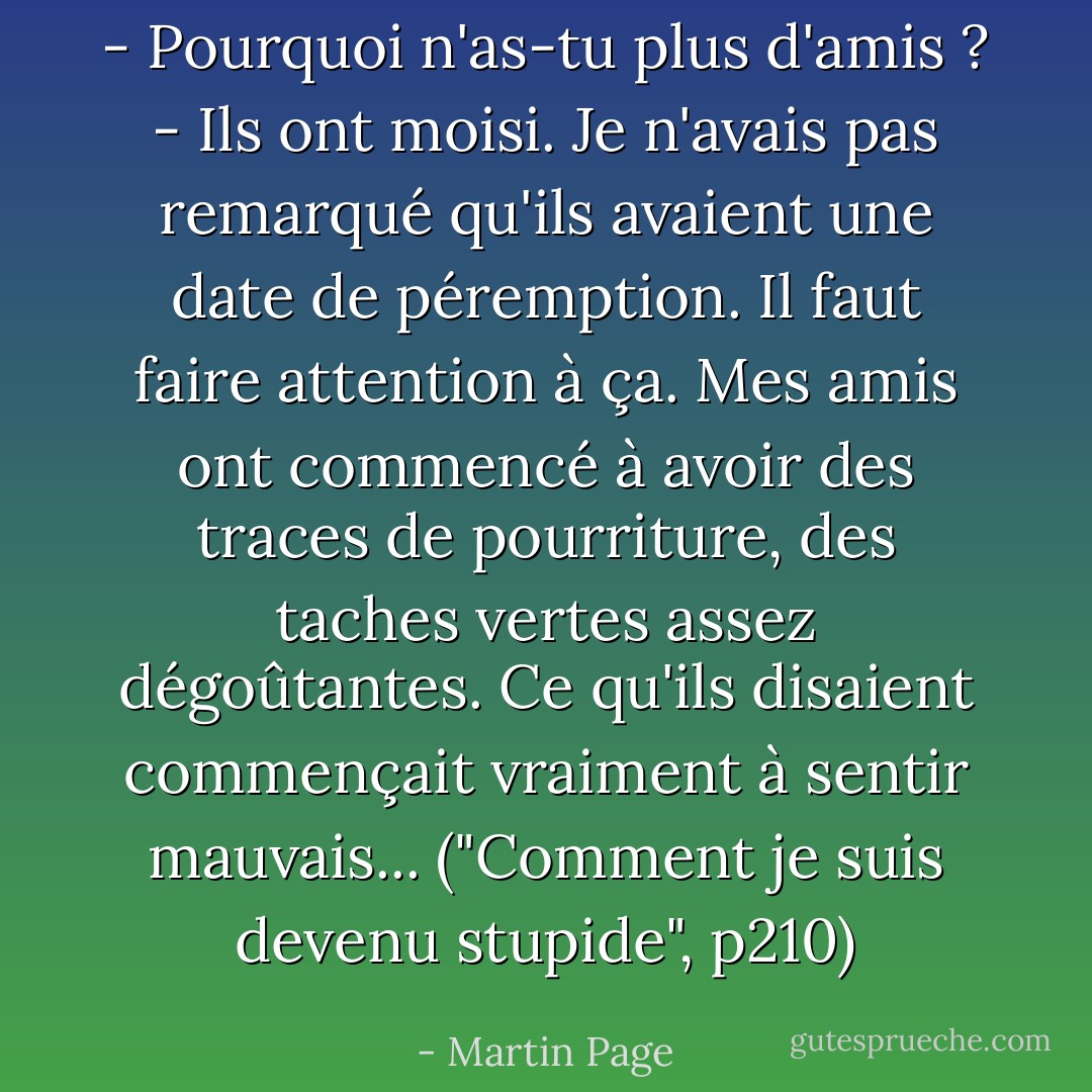 - Pourquoi n'as-tu plus d'amis ?<br />- Ils ont moisi. Je n'avais pas remarqué qu'ils avaient une date de péremption. Il faut faire attention à ça. Mes amis ont commencé à avoir des traces de pourriture, des taches vertes assez dégoûtantes. Ce qu'ils disaient commençait vraiment à sentir mauvais... ("Comment je suis devenu stupide", p210) - Martin Page