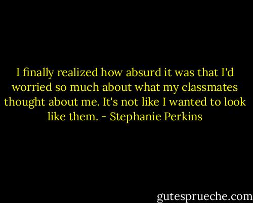 I finally realized how absurd it was that I'd worried so much about what my classmates thought about me. It's not like I wanted to look like them. - Stephanie Perkins
