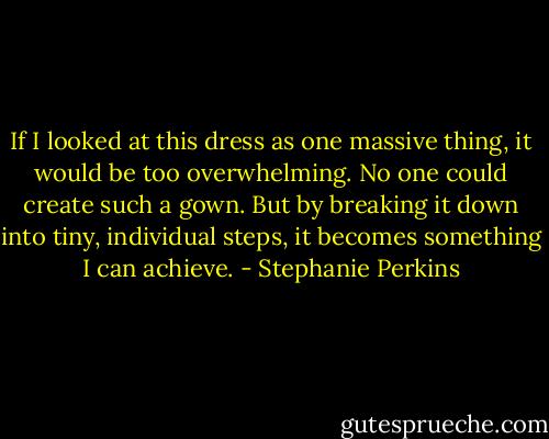 If I looked at this dress as one massive thing, it would be too overwhelming. No one could create such a gown. But by breaking it down into tiny, individual steps, it becomes something I can achieve. - Stephanie Perkins