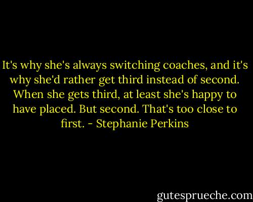 It's why she's always switching coaches, and it's why she'd rather get third instead of second. When she gets third, at least she's happy to have placed. But second. That's too close to first. - Stephanie Perkins