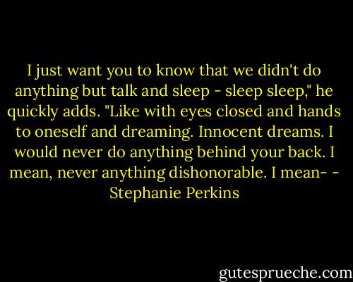 I just want you to know that we didn't do anything but talk and sleep - sleep sleep," he quickly adds. "Like with eyes closed and hands to oneself and dreaming. Innocent dreams. I would never do anything behind your back. I mean, never anything dishonorable. I mean- - Stephanie Perkins