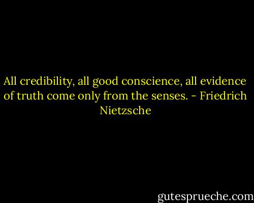 All credibility, all good conscience, all evidence of truth come only from the senses. - Friedrich Nietzsche