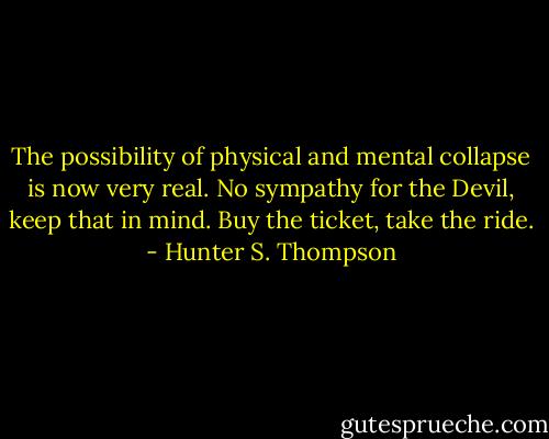 The possibility of physical and mental collapse is now very real. No sympathy for the Devil, keep that in mind. Buy the ticket, take the ride. - Hunter S. Thompson
