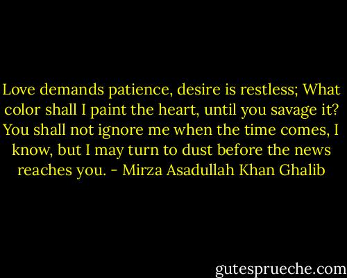 Love demands patience, desire is restless; What color shall I paint the heart, until you savage it? You shall not ignore me when the time comes, I know, but I may turn to dust before the news reaches you. - Mirza Asadullah Khan Ghalib