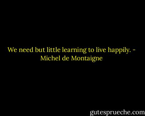 We need but little learning to live happily. - Michel de Montaigne