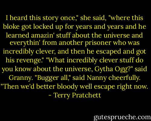 I heard this story once," she said, "where this bloke got locked up for years and years and he learned amazin' stuff about the universe and everythin' from another prisoner who was incredibly clever, and then he escaped and got his revenge."<br />"What incredibly clever stuff do you know about the universe, Gytha Ogg?" said Granny.<br />"Bugger all," said Nanny cheerfully.<br />"Then we'd better bloody well escape right now. - Terry Pratchett