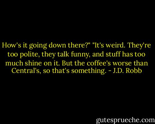 How's it going down there?"<br />"It's weird. They're too polite, they talk funny, and stuff has too much shine on it. But the coffee's worse than Central's, so that's something. - J.D. Robb