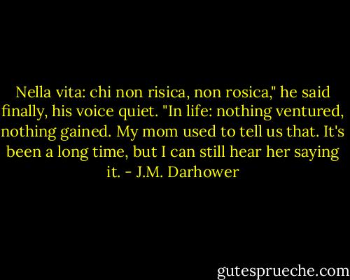 Nella vita: chi non risica, non rosica," he said finally, his voice quiet. "In life: nothing ventured, nothing gained. My mom used to tell us that. It's been a long time, but I can still hear her saying it. - J.M. Darhower