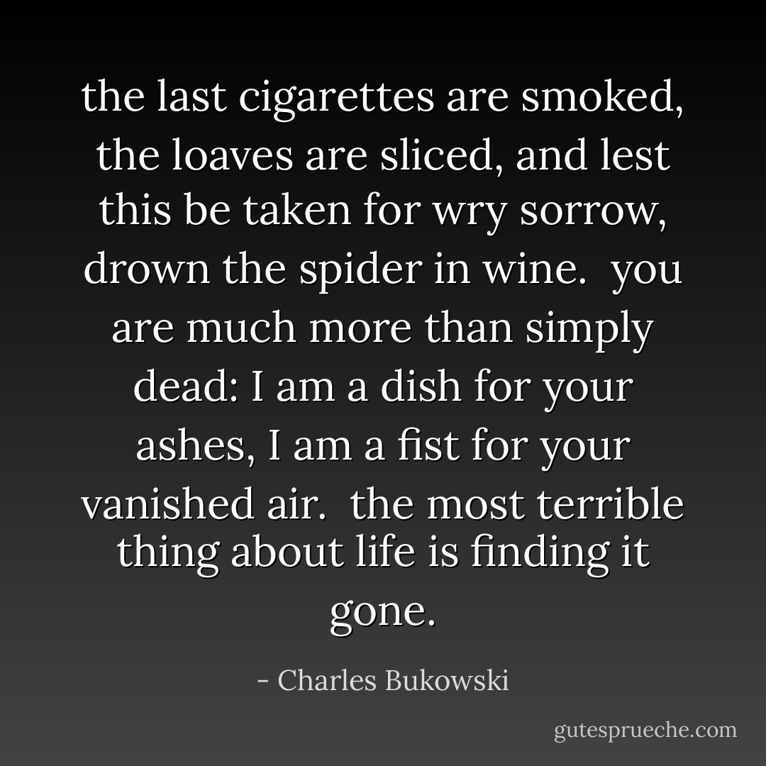 the last cigarettes are smoked, the loaves are sliced,<br />and lest this be taken for wry sorrow,<br />drown the spider in wine.<br /><br />you are much more than simply dead:<br />I am a dish for your ashes,<br />I am a fist for your vanished air.<br /><br />the most terrible thing about life<br />is finding it gone. - Charles Bukowski