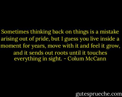 Sometimes thinking back on things is a mistake arising out of pride, but I guess you live inside a moment for years, move with it and feel it grow, and it sends out roots until it touches everything in sight. - Colum McCann