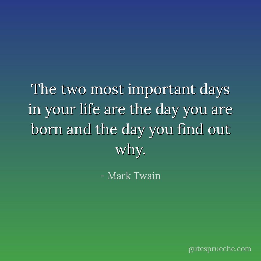 The two most important days in your life are the day you are born and the day you find out why. - Mark Twain