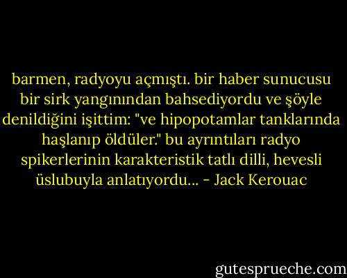 barmen, radyoyu açmıştı. bir haber sunucusu bir sirk yangınından bahsediyordu ve şöyle denildiğini işittim: "ve hipopotamlar tanklarında haşlanıp öldüler." bu ayrıntıları radyo spikerlerinin karakteristik tatlı dilli, hevesli üslubuyla anlatıyordu... - Jack Kerouac