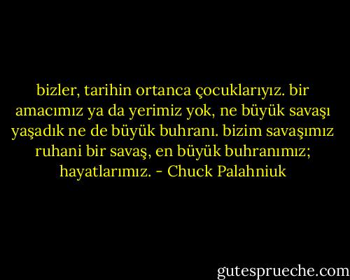 bizler, tarihin ortanca çocuklarıyız. bir amacımız ya da yerimiz yok, ne büyük savaşı yaşadık ne de büyük buhranı. bizim savaşımız ruhani bir savaş, en büyük buhranımız; hayatlarımız. - Chuck Palahniuk