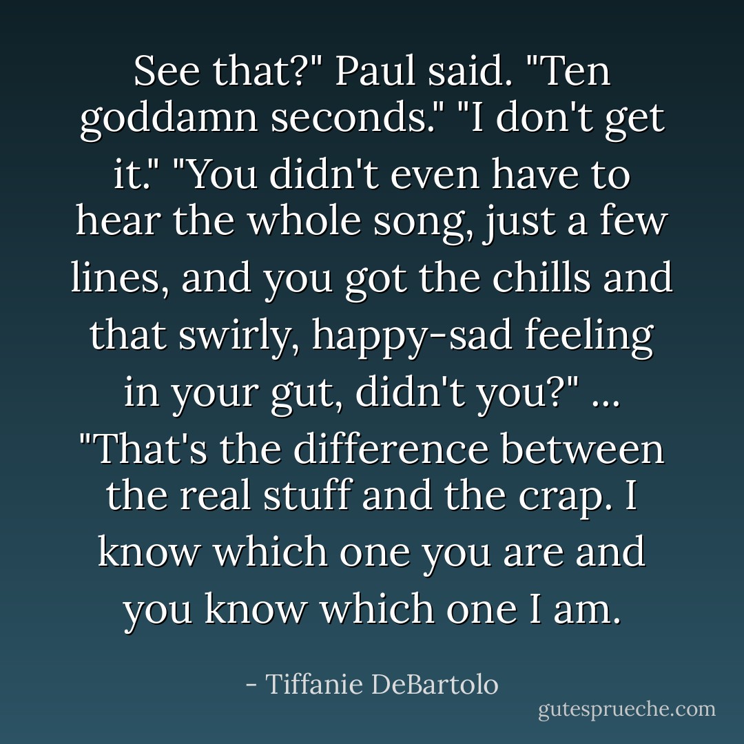 See that?" Paul said. "Ten goddamn seconds."<br />"I don't get it."<br />"You didn't even have to hear the whole song, just a few lines, and you got the chills and that swirly, happy-sad feeling in your gut, didn't you?" ... "That's the difference between the real stuff and the crap. I know which one you are and you know which one I am. - Tiffanie DeBartolo