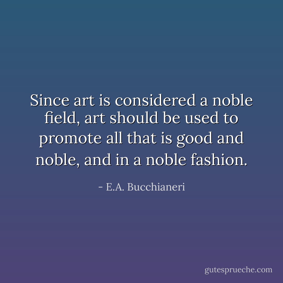 Since art is considered a noble field, art should be used to promote all that is good and noble, and in a noble fashion. - E.A. Bucchianeri